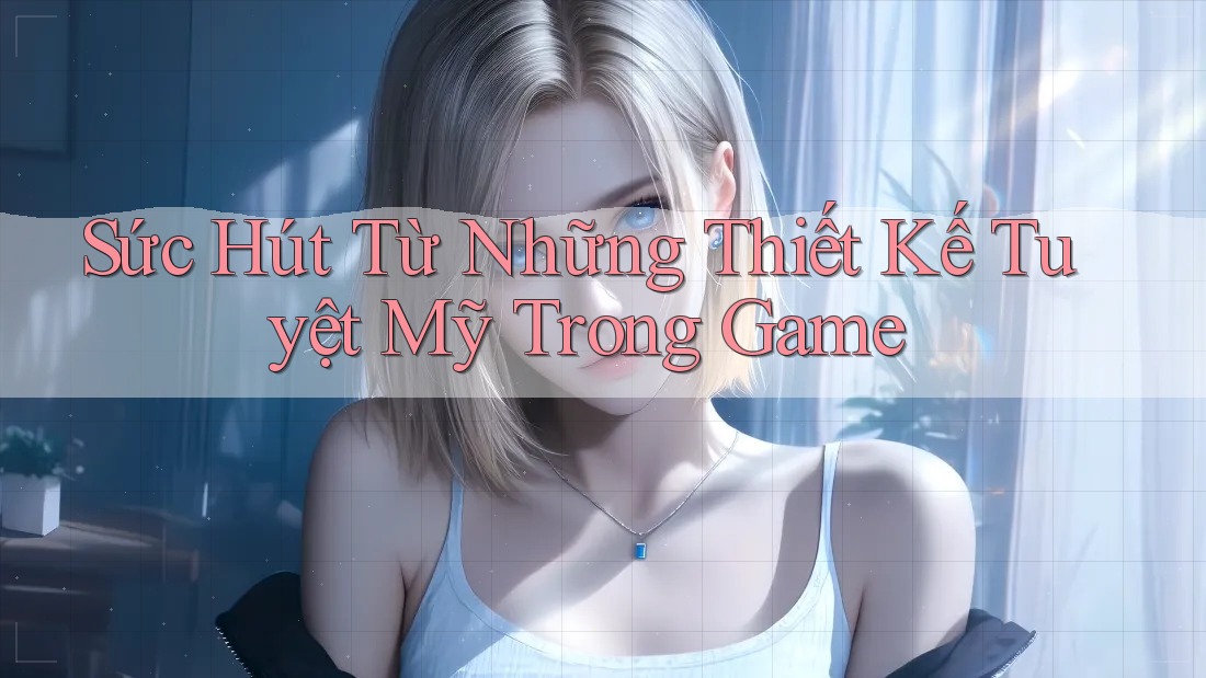 Sức Hút Từ Những Thiết Kế Tuyệt Mỹ Trong Game