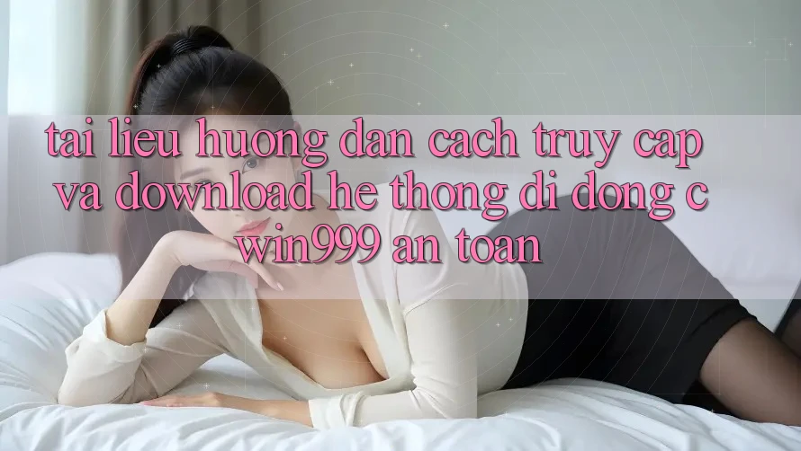 Tài liệu hướng dẫn Cách Truy Cập Và Download Hệ thống di động Cwin999 An Toàn