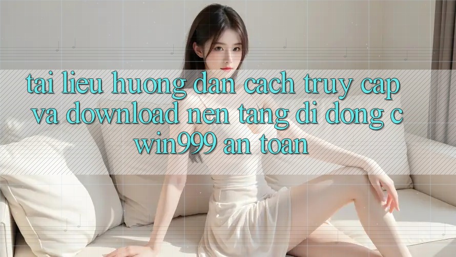 Tài liệu hướng dẫn Cách Truy Cập Và Download Nền tảng di động Cwin999 An Toàn