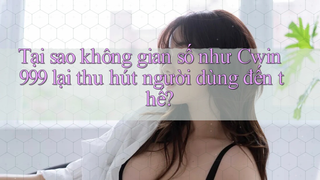 Tại sao không gian số như Cwin999 lại thu hút người dùng đến thế?