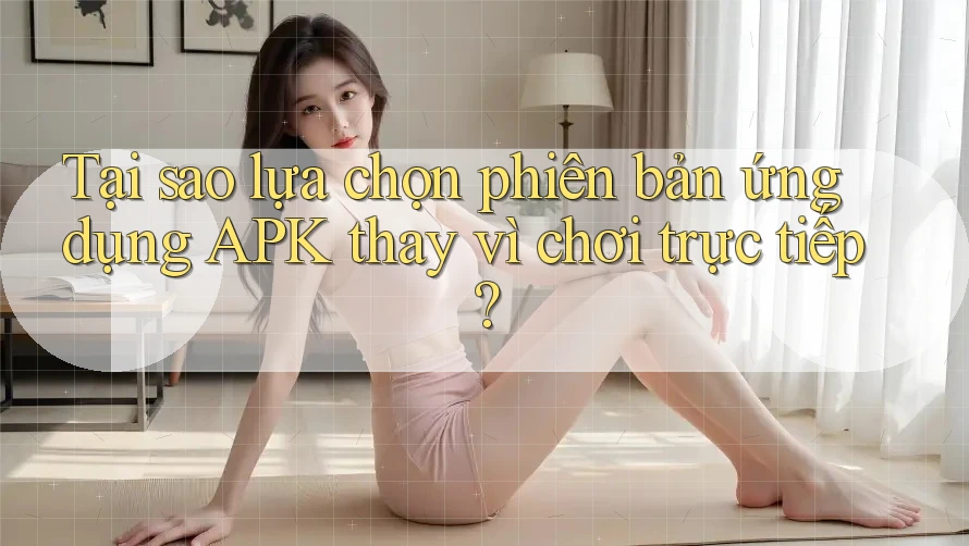 Tại sao lựa chọn phiên bản ứng dụng APK thay vì chơi trực tiếp?