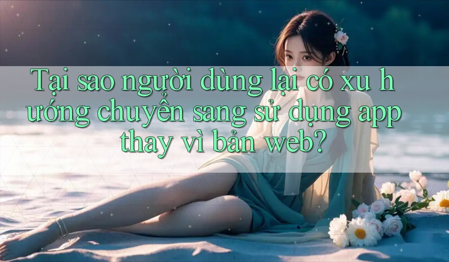Tại sao người dùng lại có xu hướng chuyển sang sử dụng app thay vì bản web? Tại sao người dùng lại có xu hướng chuyển sang sử dụng app thay vì bản web?