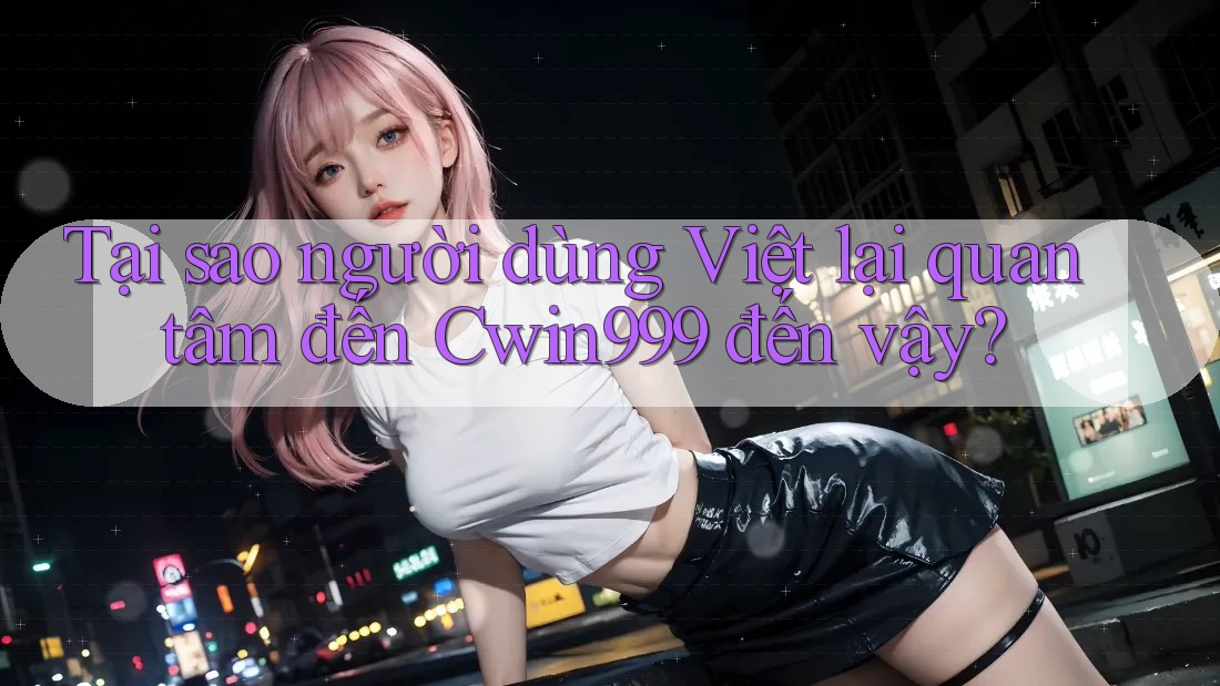 Tại sao người dùng Việt lại quan tâm đến Cwin999 đến vậy?
