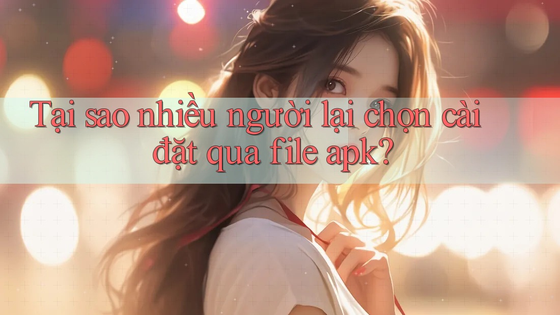 Tại sao nhiều người lại chọn cài đặt qua file apk?