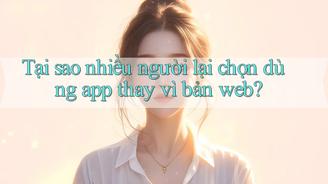 Tại sao nhiều người lại chọn dùng app thay vì bản web?