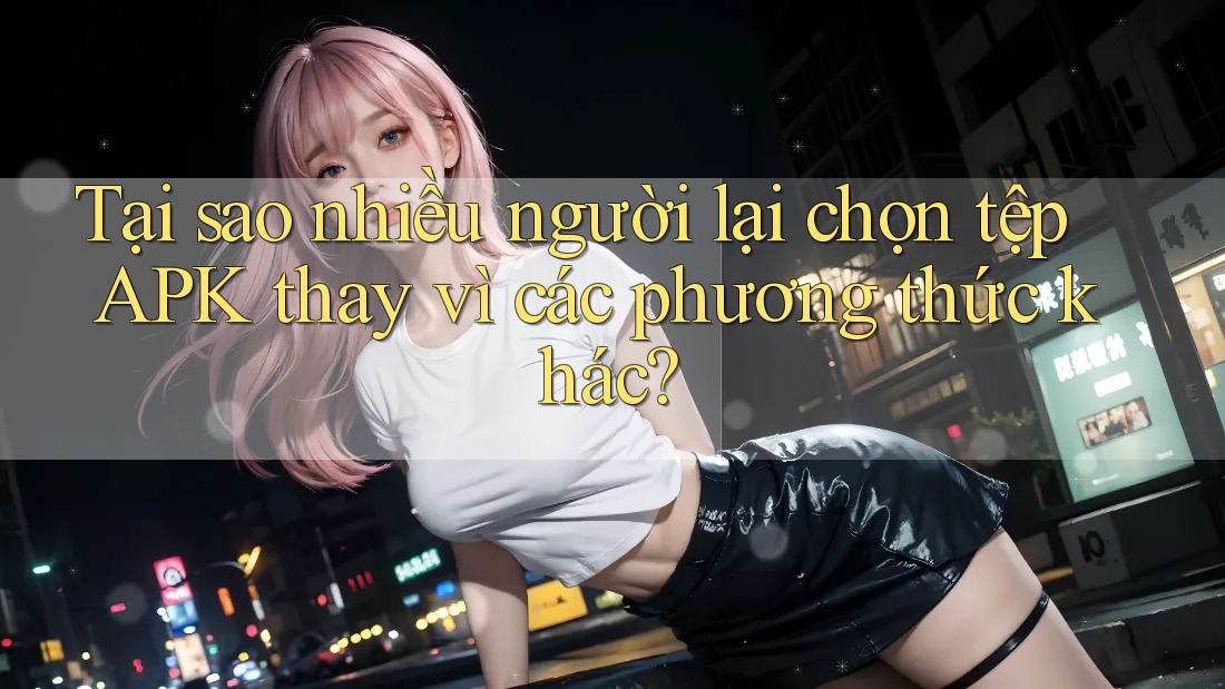 Tại sao nhiều người lại chọn tệp APK thay vì các phương thức khác?