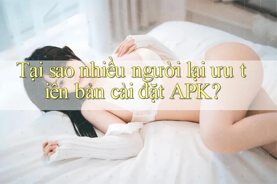 Tại sao nhiều người lại ưu tiên bản cài đặt APK?