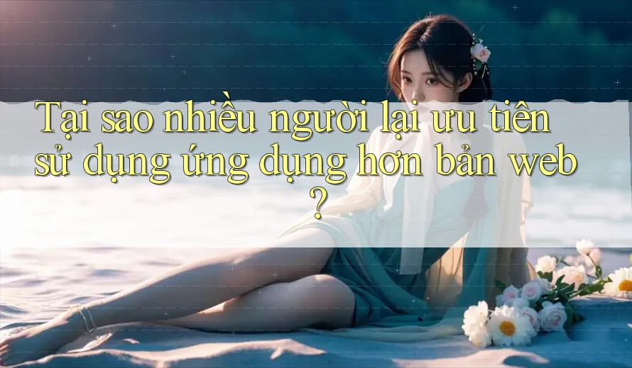 Tại sao nhiều người lại ưu tiên sử dụng ứng dụng hơn bản web?