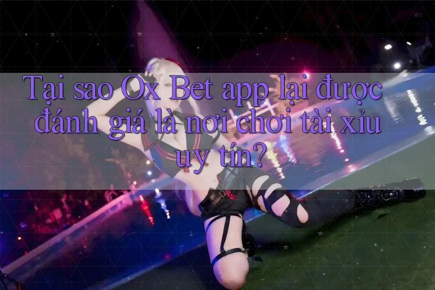 Tại sao Ox Bet app lại được đánh giá là nơi chơi tài xỉu uy tín?