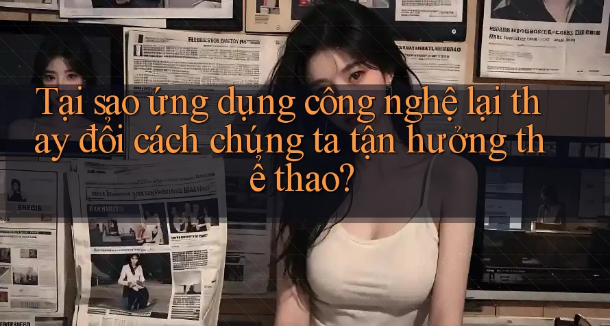 Tại sao ứng dụng công nghệ lại thay đổi cách chúng ta tận hưởng thể thao?