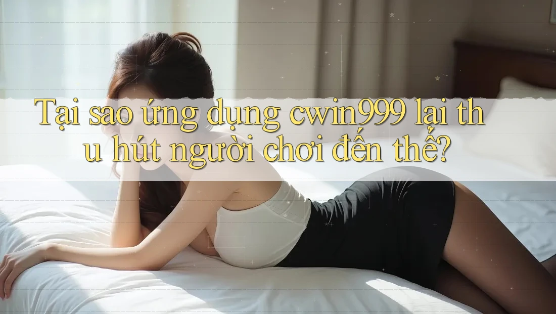 Tại sao ứng dụng cwin999 lại thu hút người chơi đến thế?