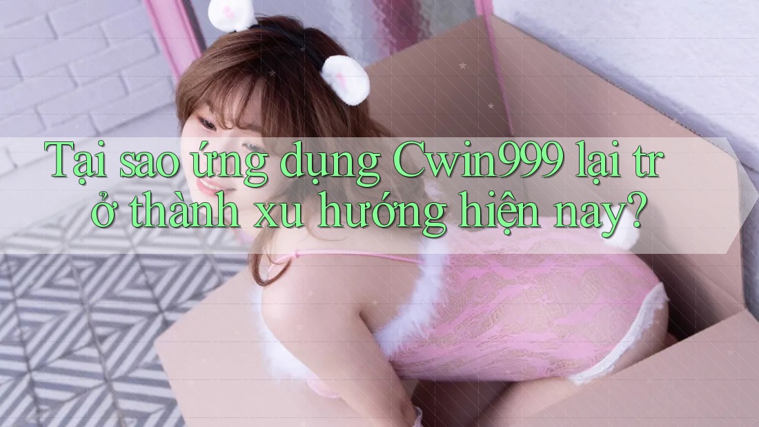 Tại sao ứng dụng Cwin999 lại trở thành xu hướng hiện nay?