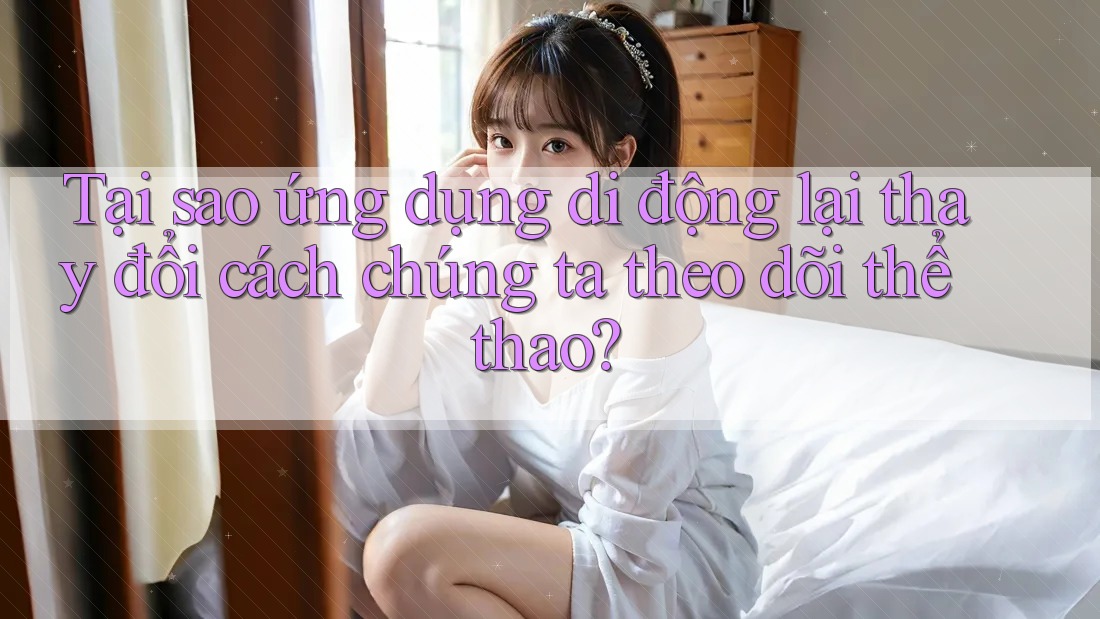Tại sao ứng dụng di động lại thay đổi cách chúng ta theo dõi thể thao?