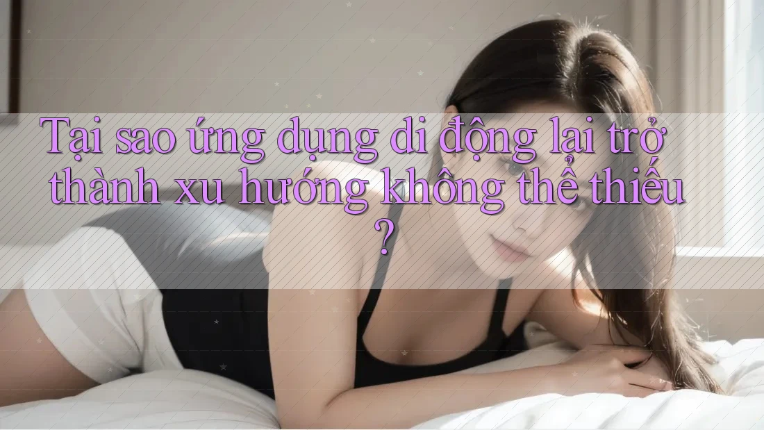 Tại sao ứng dụng di động lại trở thành xu hướng không thể thiếu?
