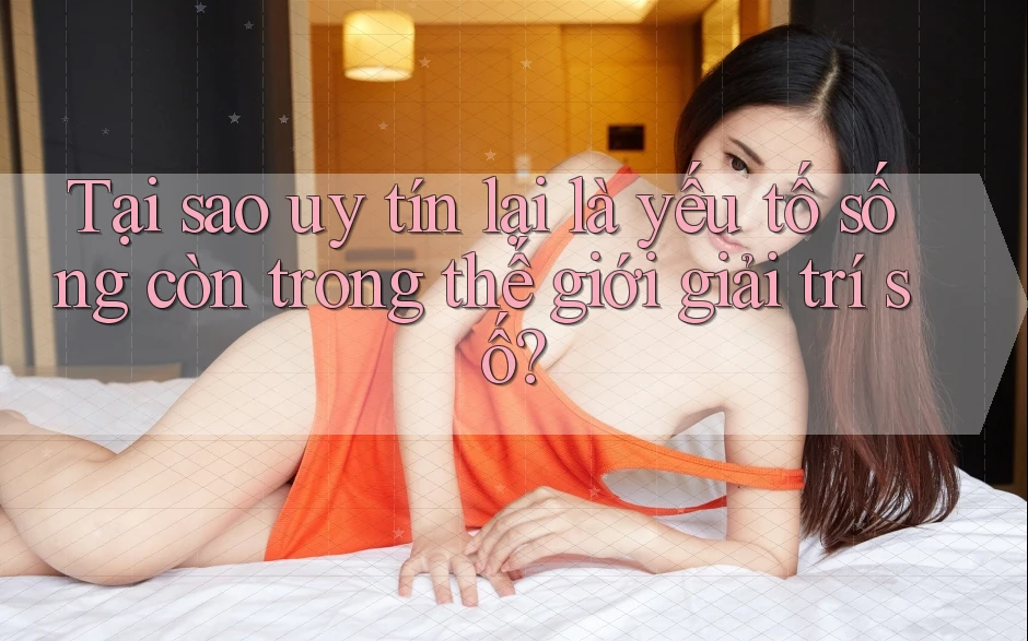 Tại sao uy tín lại là yếu tố sống còn trong thế giới giải trí số?
