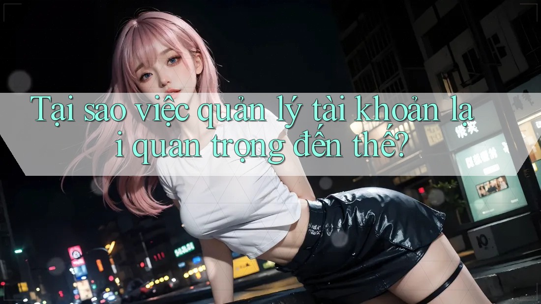 Tại sao việc quản lý tài khoản lại quan trọng đến thế?