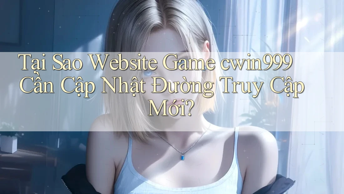Tại Sao Website Game cwin999 Cần Cập Nhật Đường Truy Cập Mới?