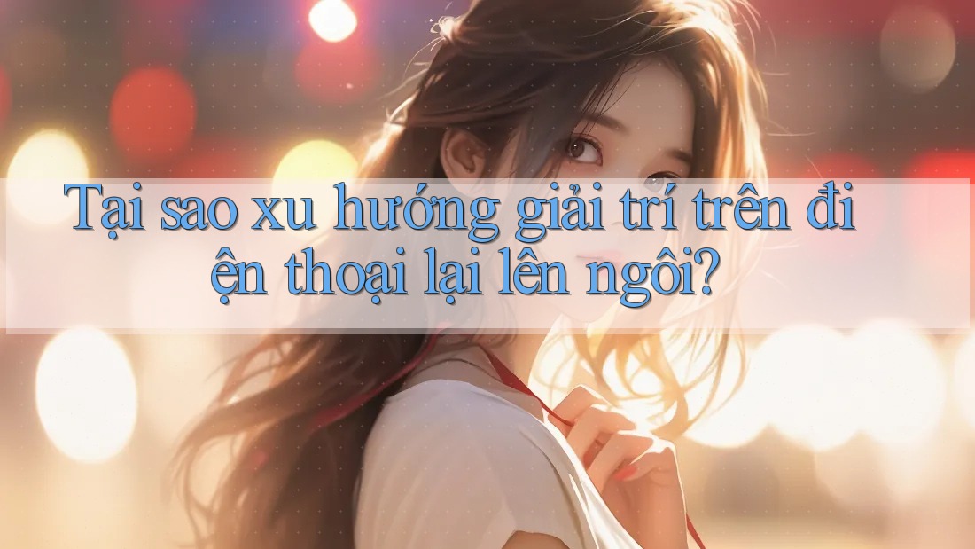 Tại sao xu hướng giải trí trên điện thoại lại lên ngôi?