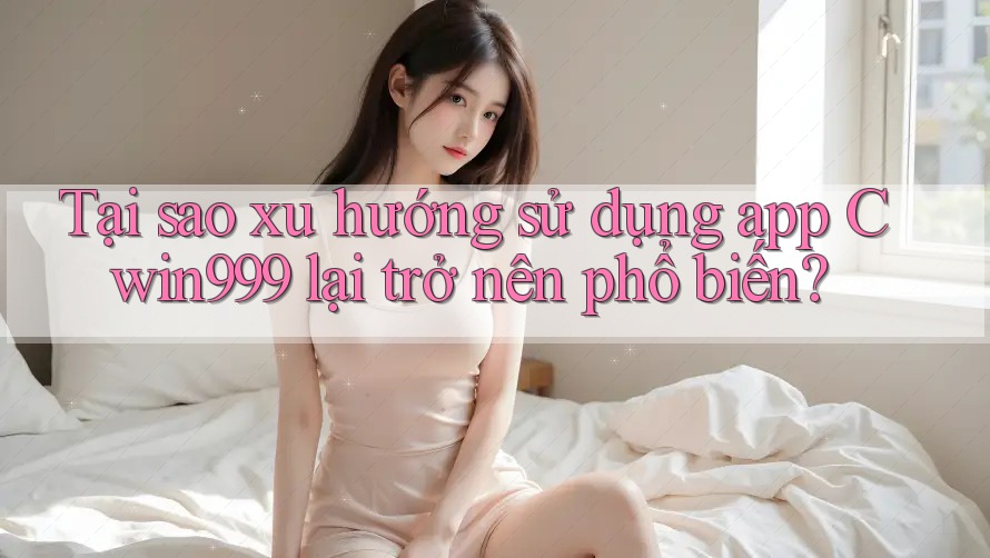 Tại sao xu hướng sử dụng app Cwin999 lại trở nên phổ biến?