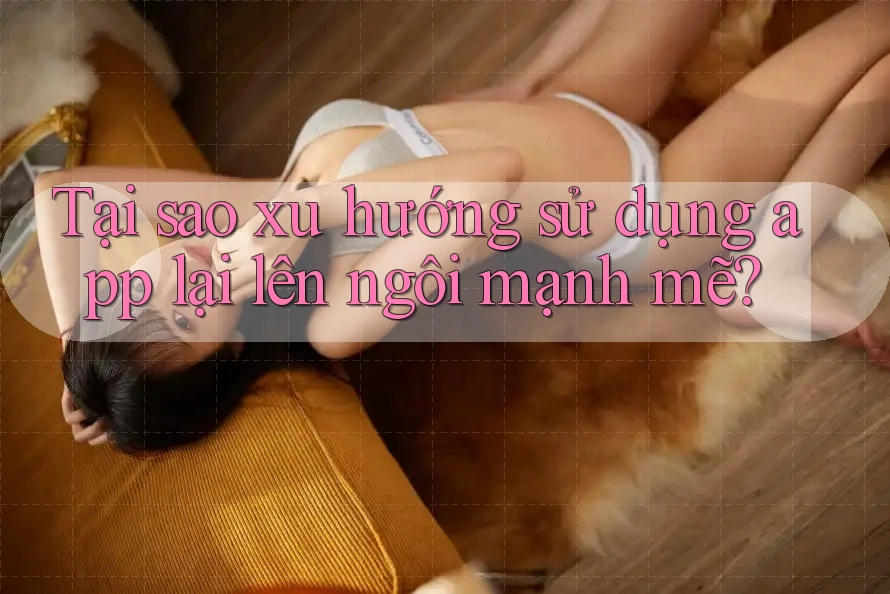 Tại sao xu hướng sử dụng app lại lên ngôi mạnh mẽ? Tại sao xu hướng sử dụng app lại lên ngôi mạnh mẽ?