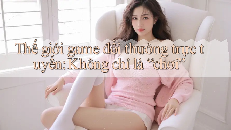 Thế giới game đổi thưởng trực tuyến: Không chỉ là “chơi”