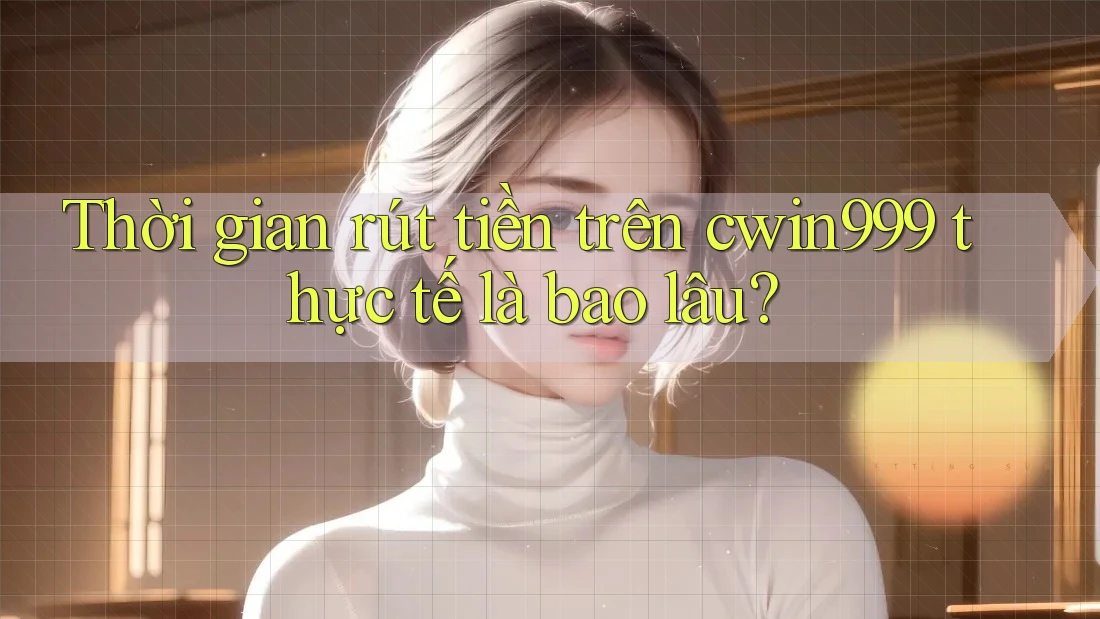 Thời gian rút tiền trên cwin999 thực tế là bao lâu?