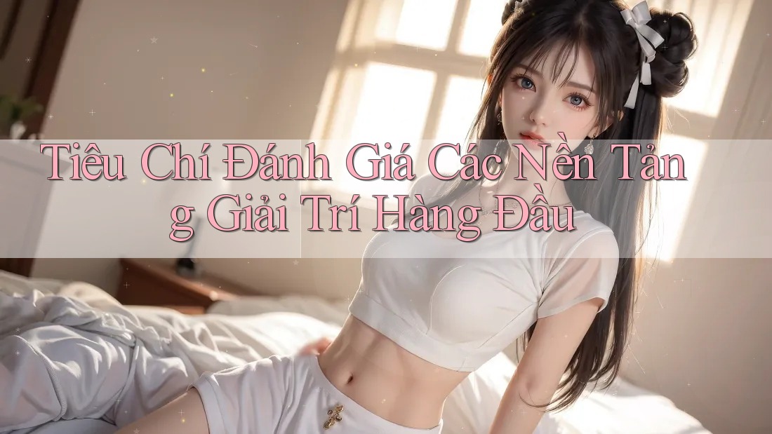 Tiêu Chí Đánh Giá Các Nền Tảng Giải Trí Hàng Đầu