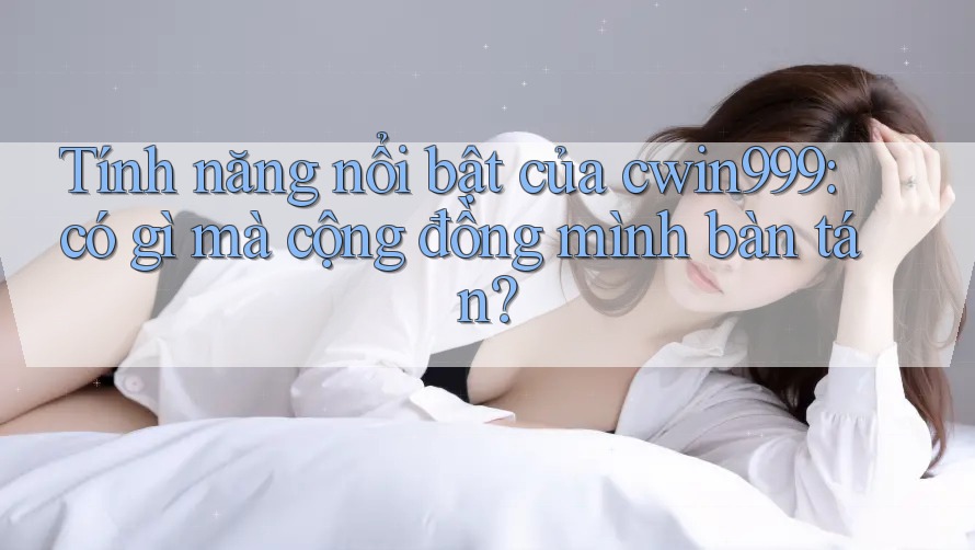 Tính năng nổi bật của cwin999: có gì mà cộng đồng mình bàn tán?