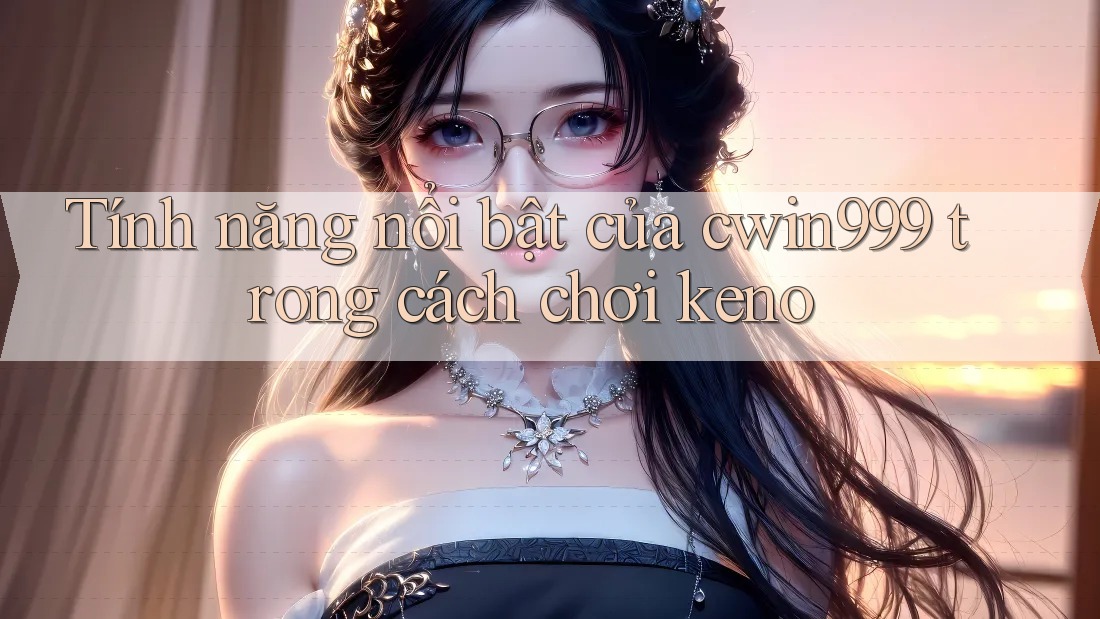 Tính năng nổi bật của cwin999 trong cách chơi keno