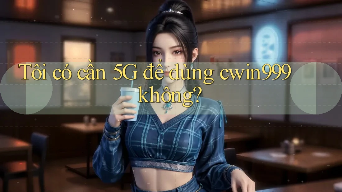 Tôi có cần 5G để dùng cwin999 không?