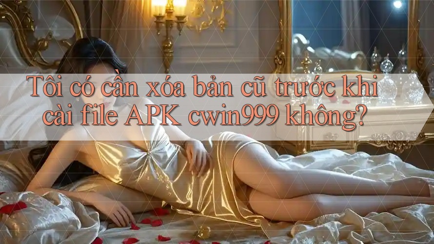 Tôi có cần xóa bản cũ trước khi cài file APK cwin999 không? Tôi có cần xóa bản cũ trước khi cài file APK cwin999 không?
