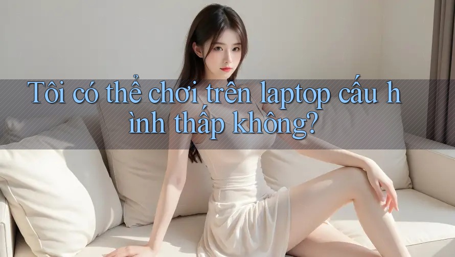 Tôi có thể chơi trên laptop cấu hình thấp không? Tôi có thể chơi trên laptop cấu hình thấp không?