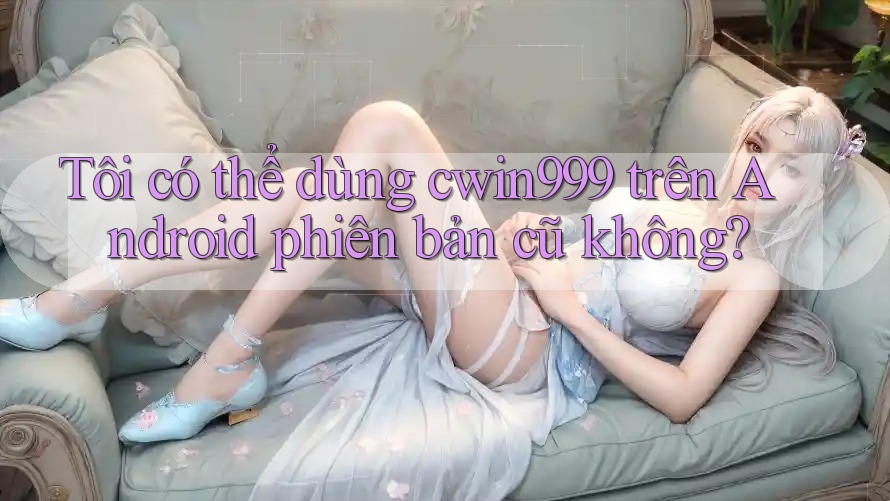 Tôi có thể dùng cwin999 trên Android phiên bản cũ không?