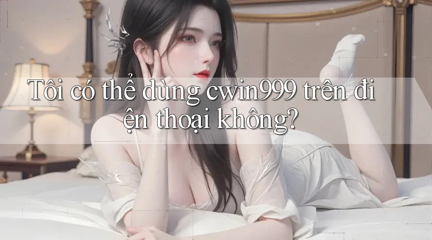 Tôi có thể dùng cwin999 trên điện thoại không?