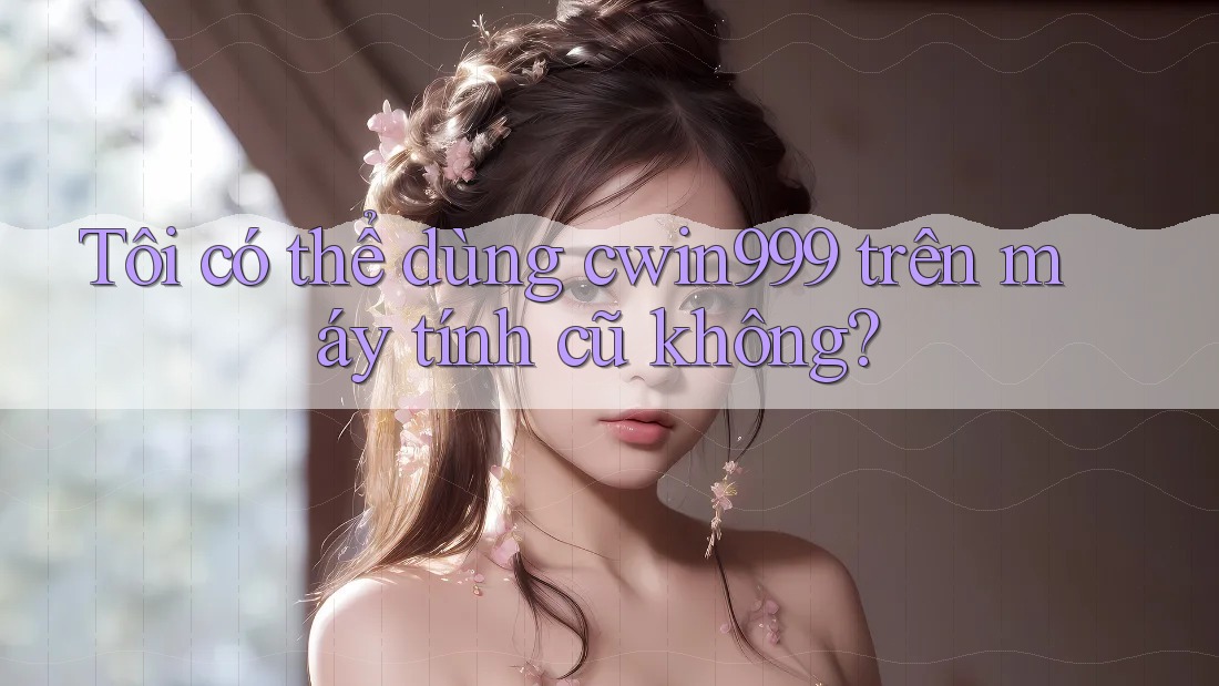 Tôi có thể dùng cwin999 trên máy tính cũ không?