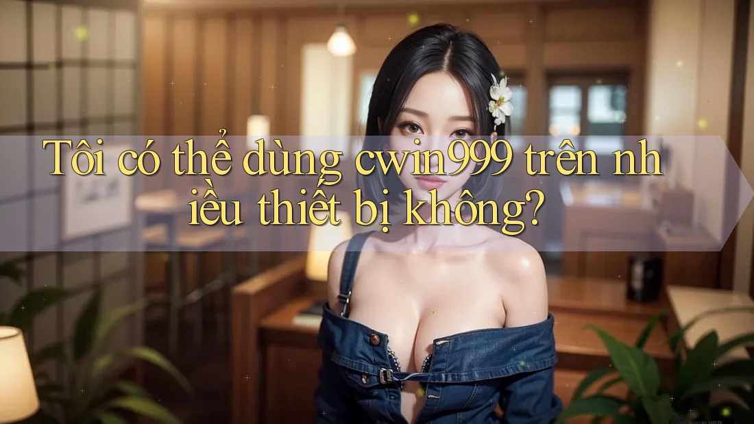 Tôi có thể dùng cwin999 trên nhiều thiết bị không?