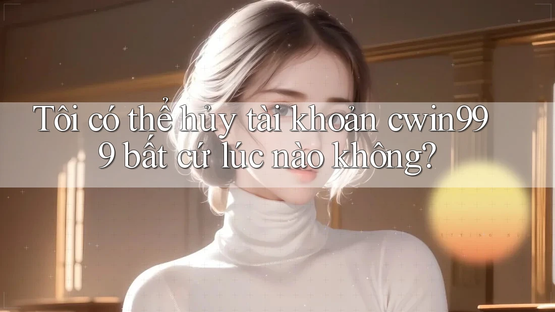 Tôi có thể hủy tài khoản cwin999 bất cứ lúc nào không?