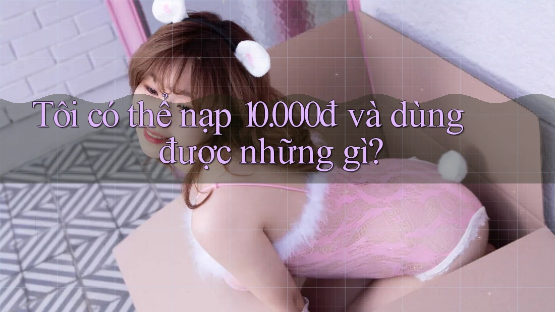 Tôi có thể nạp 10. 000đ và dùng được những gì? Tôi có thể nạp 10. 000đ và dùng được những gì?
