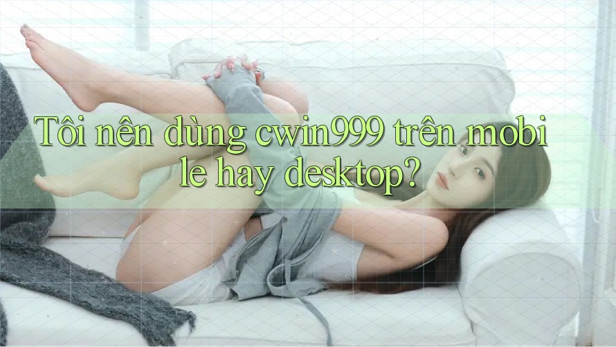Tôi nên dùng cwin999 trên mobile hay desktop?