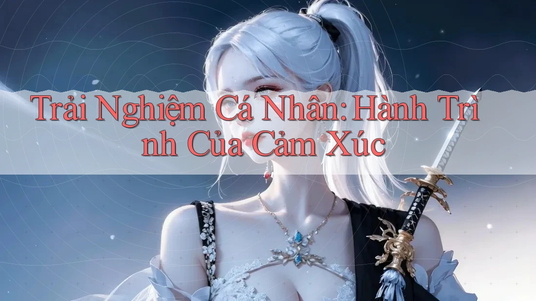 Trải Nghiệm Cá Nhân: Hành Trình Của Cảm Xúc Trải Nghiệm Cá Nhân: Hành Trình Của Cảm Xúc