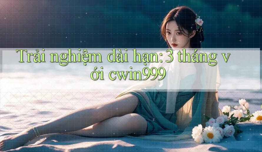 Trải nghiệm dài hạn: 3 tháng với cwin999