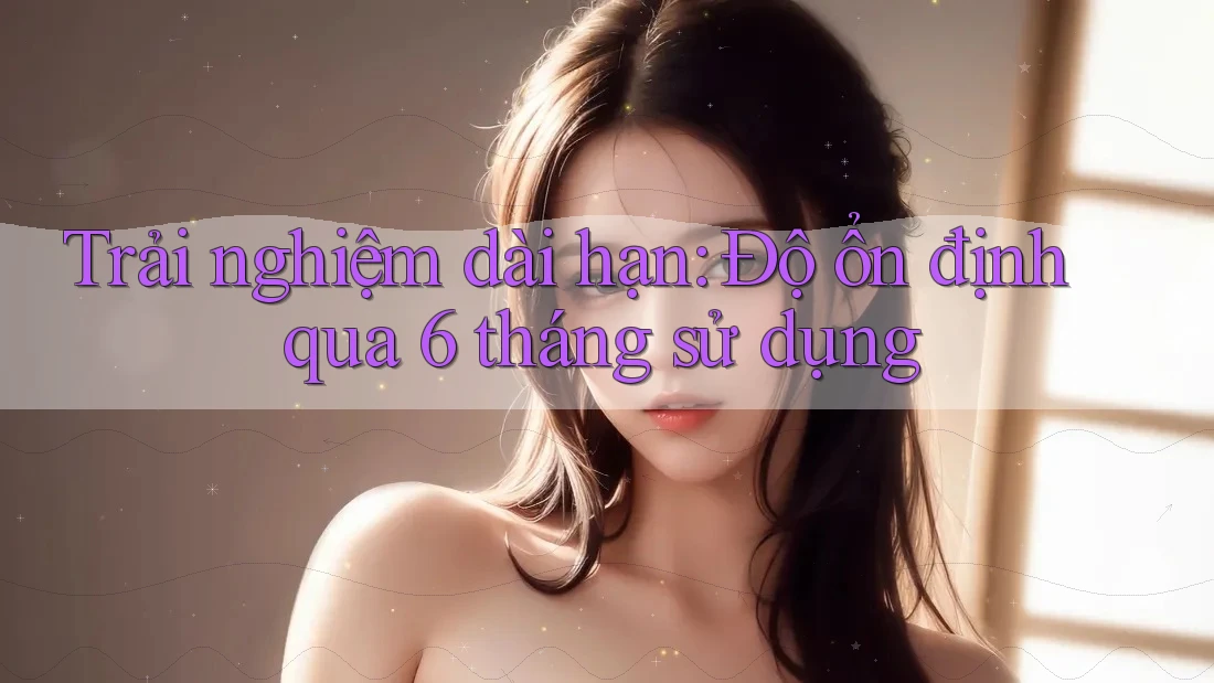 Trải nghiệm dài hạn: Độ ổn định qua 6 tháng sử dụng