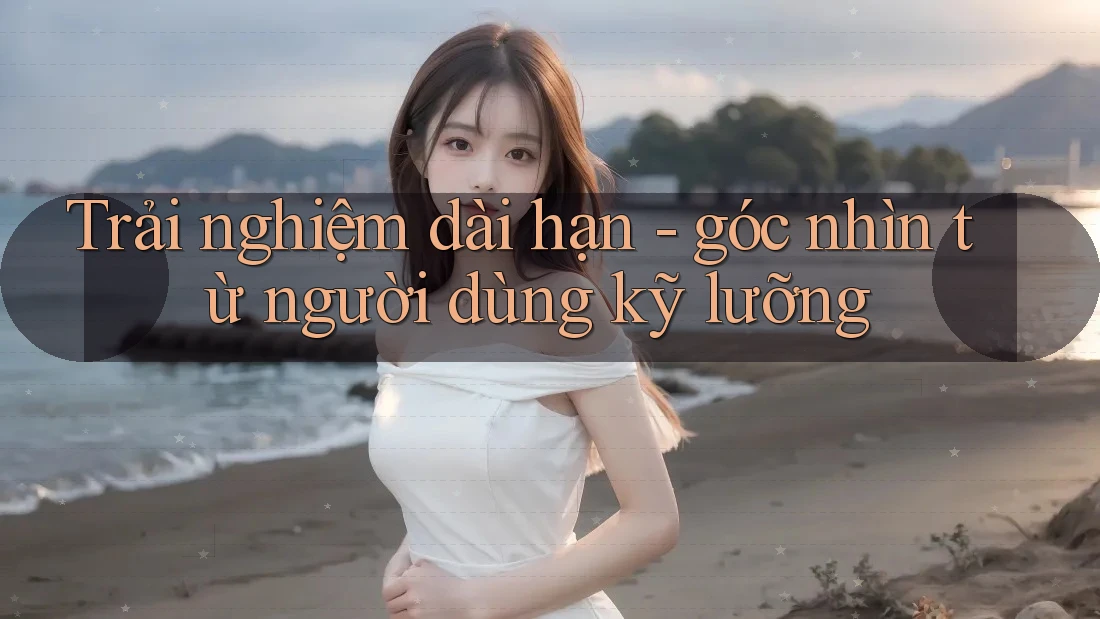 Trải nghiệm dài hạn - góc nhìn từ người dùng kỹ lưỡng