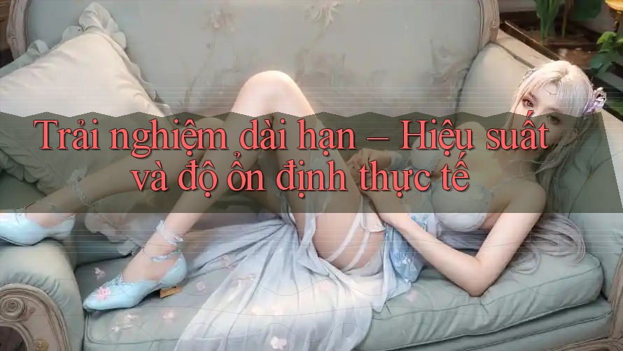 Trải nghiệm dài hạn – Hiệu suất và độ ổn định thực tế