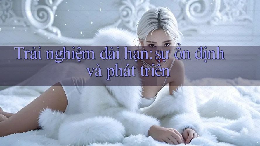 Trải nghiệm dài hạn: Sự ổn định và phát triển Trải nghiệm dài hạn: Sự ổn định và phát triển