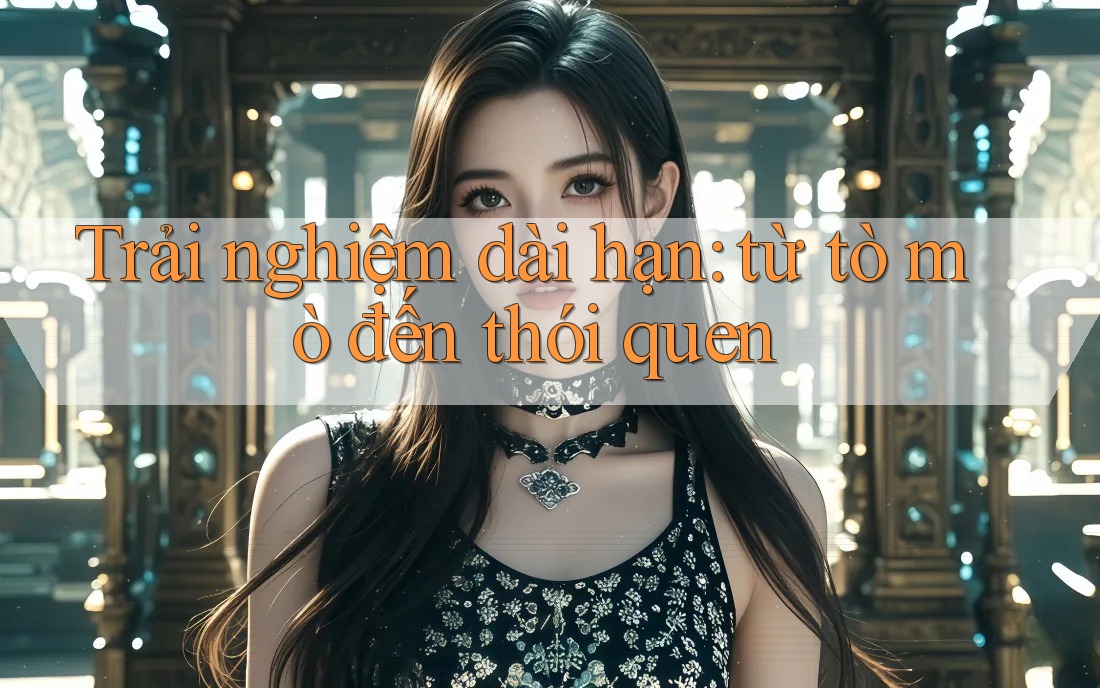 Trải nghiệm dài hạn: từ tò mò đến thói quen