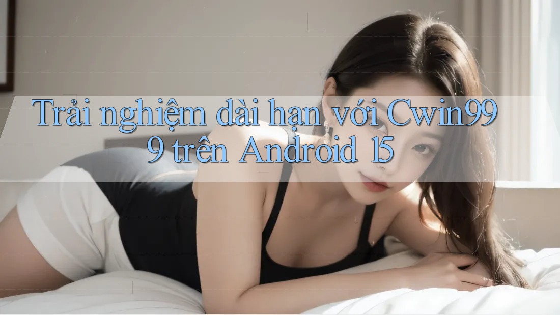 Trải nghiệm dài hạn với Cwin999 trên Android 15 Trải nghiệm dài hạn với Cwin999 trên Android 15