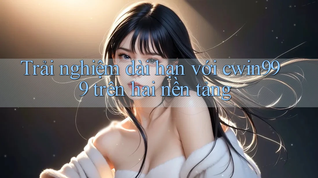 Trải nghiệm dài hạn với cwin999 trên hai nền tảng