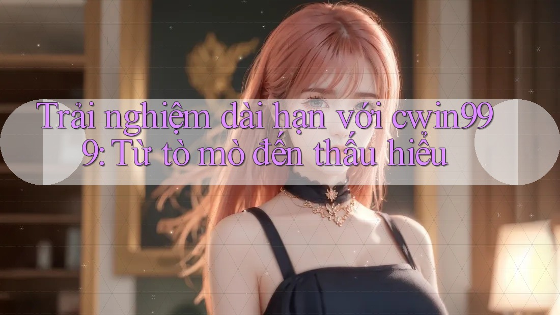 Trải nghiệm dài hạn với cwin999: Từ tò mò đến thấu hiểu