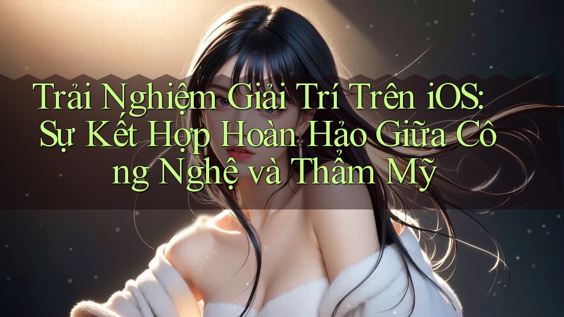 Trải Nghiệm Giải Trí Trên iOS: Sự Kết Hợp Hoàn Hảo Giữa Công Nghệ và Thẩm Mỹ